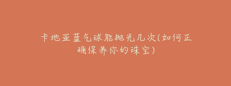 卡地亚蓝气球能抛光几次(如何正确保养你的珠宝)-名表号 卡地亚蓝气球能抛光几次(如何正确保养你的珠宝)