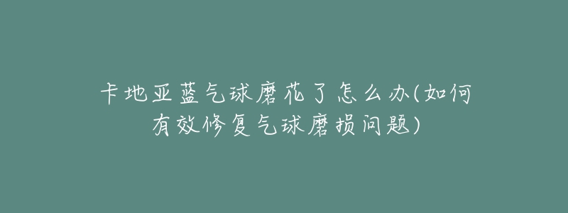 卡地亚蓝气球磨花了怎么办(如何有效修复气球磨损问题)-名表号 卡地亚蓝气球磨花了怎么办(如何有效修复气球磨损问题)