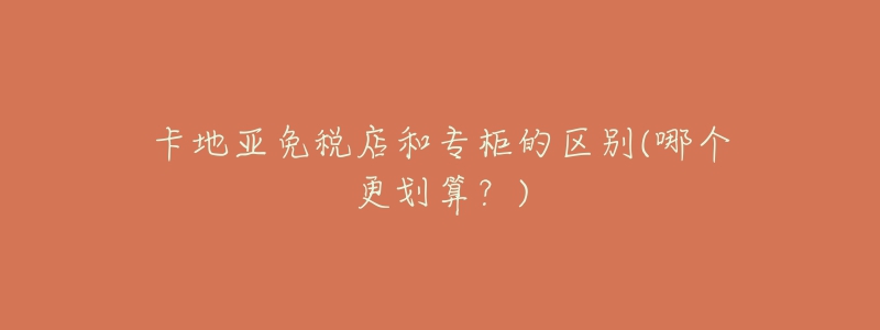 卡地亚免税店和专柜的区别(哪个更划算？)