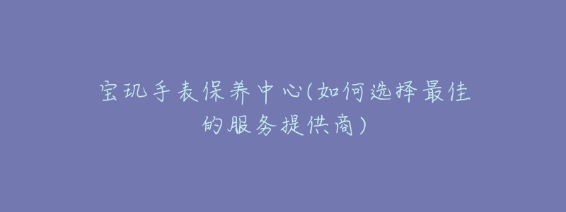 宝玑手表保养中心(如何选择最佳的服务提供商)-名表号 宝玑手表保养中心(如何选择最佳的服务提供商)