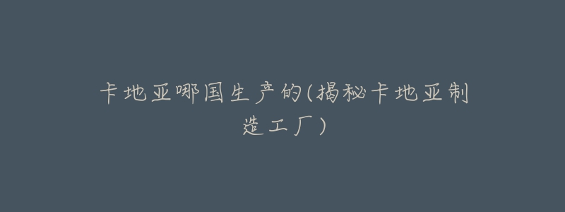 卡地亚哪国生产的(揭秘卡地亚制造工厂)-名表号 卡地亚哪国生产的(揭秘卡地亚制造工厂)