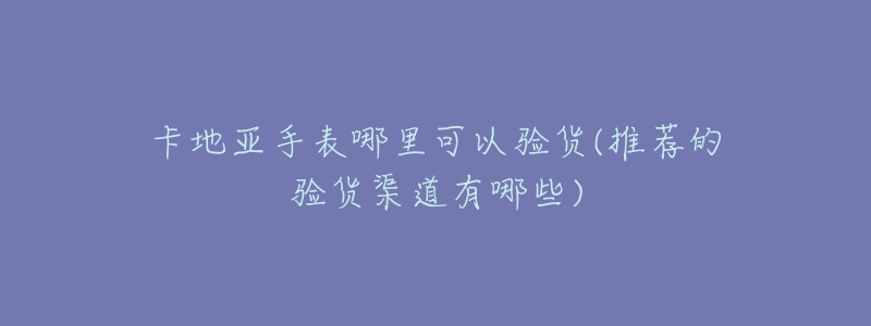 卡地亚手表哪里可以验货(推荐的验货渠道有哪些)-名表号 卡地亚手表哪里可以验货(推荐的验货渠道有哪些)