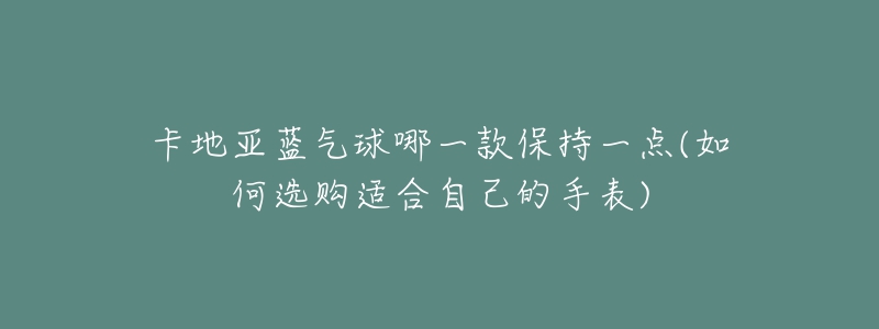 卡地亚蓝气球哪一款保持一点(如何选购适合自己的手表)-名表号 卡地亚蓝气球哪一款保持一点(如何选购适合自己的手表)