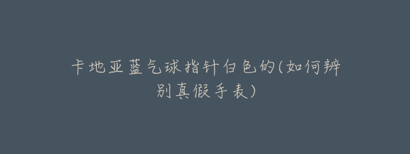 卡地亚蓝气球指针白色的(如何辨别真假手表)-名表号 卡地亚蓝气球指针白色的(如何辨别真假手表)