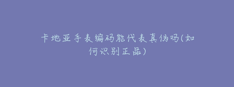 卡地亚手表编码能代表真伪吗(如何识别正品)-名表号 卡地亚手表编码能代表真伪吗(如何识别正品)