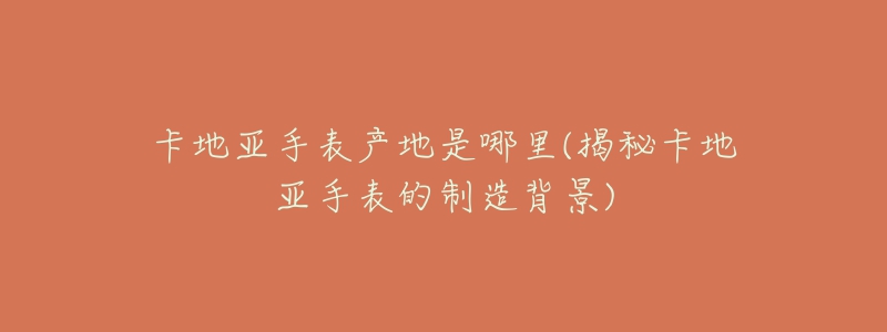 卡地亚手表产地是哪里(揭秘卡地亚手表的制造背景)-名表号 卡地亚手表产地是哪里(揭秘卡地亚手表的制造背景)