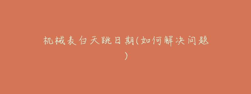 机械表白天跳日期(如何解决问题)-名表号 机械表白天跳日期(如何解决问题)