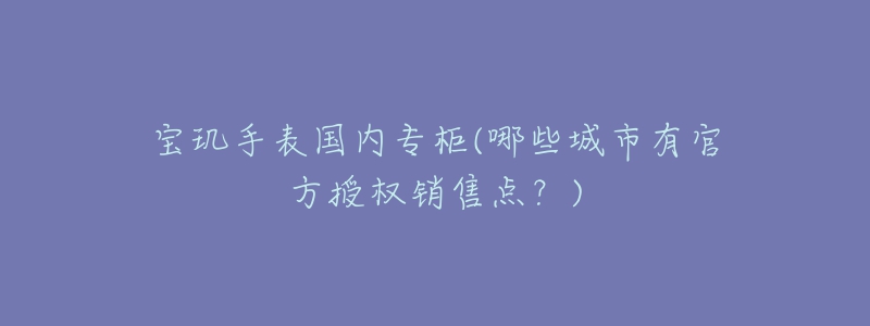 宝玑手表国内专柜(哪些城市有官方授权销售点?)-名表号 宝玑手表国内专柜(哪些城市有官方授权销售点?)