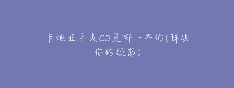 卡地亚手表CD是哪一年的(解决你的疑惑)-名表号 卡地亚手表CD是哪一年的(解决你的疑惑)