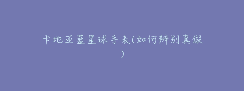 卡地亚蓝星球手表(如何辨别真假)-名表号 卡地亚蓝星球手表(如何辨别真假)