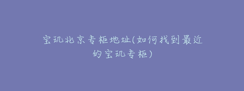 宝玑北京专柜地址(如何找到最近的宝玑专柜)-名表号 宝玑北京专柜地址(如何找到最近的宝玑专柜)