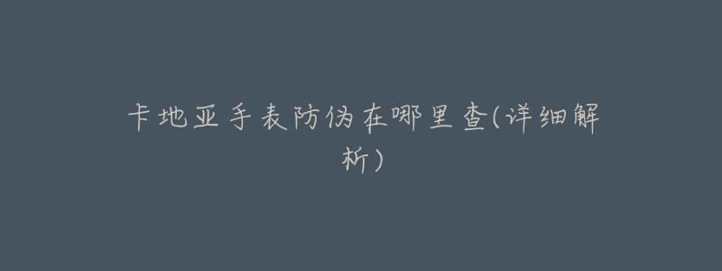 卡地亚手表防伪在哪里查(详细解析)