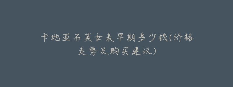 卡地亚石英女表早期多少钱(价格走势及购买建议)-名表号 卡地亚石英女表早期多少钱(价格走势及购买建议)
