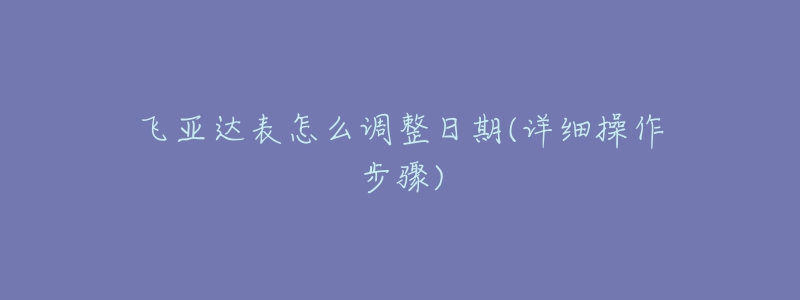 飞亚达表怎么调整日期(详细操作步骤)-名表号 飞亚达表怎么调整日期(详细操作步骤)