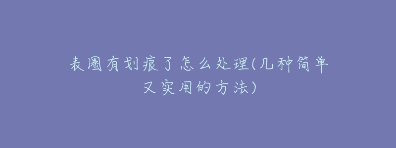 表圈有划痕了怎么处理(几种简单又实用的方法)-名表号 表圈有划痕了怎么处理(几种简单又实用的方法)