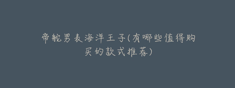 帝舵男表海洋王子(有哪些值得购买的款式推荐)-名表号 帝舵男表海洋王子(有哪些值得购买的款式推荐)