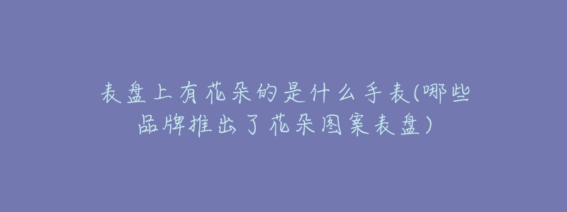 表盘上有花朵的是什么手表(哪些品牌推出了花朵图案表盘)-名表号 表盘上有花朵的是什么手表(哪些品牌推出了花朵图案表盘)