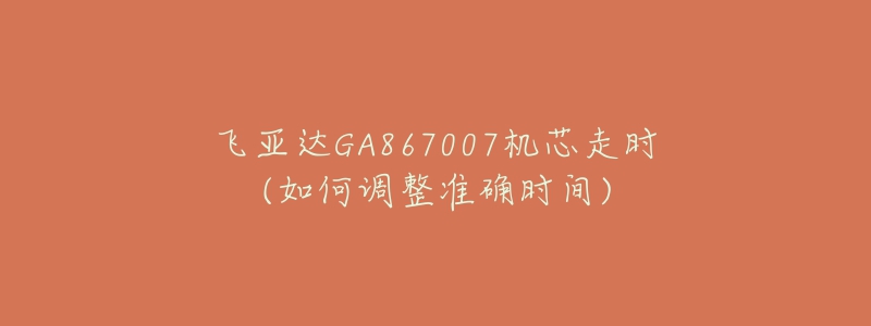 飞亚达GA867007机芯走时(如何调整准确时间)-名表号 飞亚达GA867007机芯走时(如何调整准确时间)