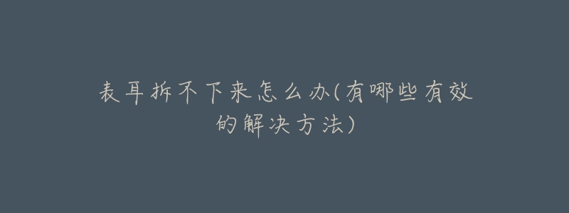 表耳拆不下来怎么办(有哪些有效的解决方法)-名表号 表耳拆不下来怎么办(有哪些有效的解决方法)