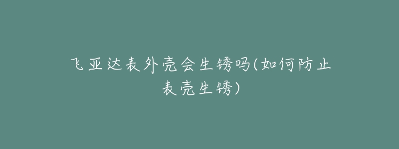飞亚达表外壳会生锈吗(如何防止表壳生锈)-名表号 飞亚达表外壳会生锈吗(如何防止表壳生锈)
