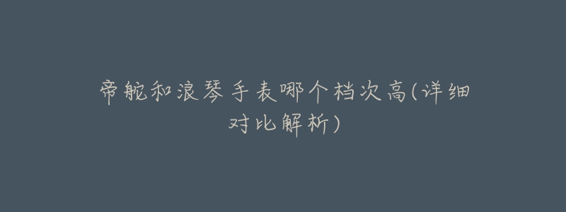 帝舵和浪琴手表哪个档次高(详细对比解析)-名表号 帝舵和浪琴手表哪个档次高(详细对比解析)
