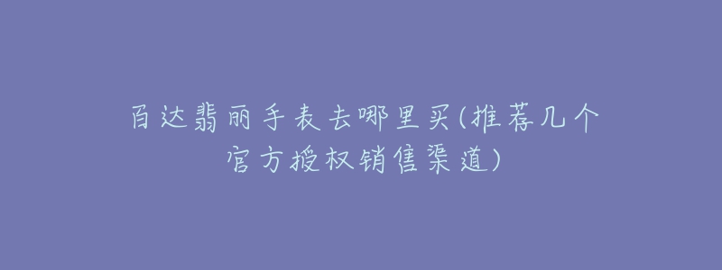 百达翡丽手表去哪里买(推荐几个官方授权销售渠道)-名表号 百达翡丽手表去哪里买(推荐几个官方授权销售渠道)