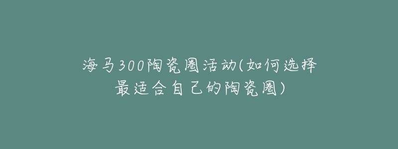 海马300陶瓷圈活动(如何选择最适合自己的陶瓷圈)-名表号 海马300陶瓷圈活动(如何选择最适合自己的陶瓷圈)