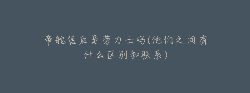 帝舵售后是劳力士吗(他们之间有什么区别和联系)