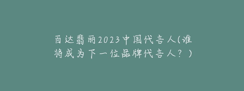 百达翡丽2023中国代言人(谁将成为下一位品牌代言人?)-名表号 百达翡丽2023中国代言人(谁将成为下一位品牌代言人?)