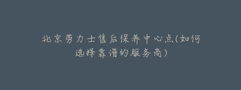 北京劳力士售后保养中心点(如何选择靠谱的服务商)-名表号 北京劳力士售后保养中心点(如何选择靠谱的服务商)