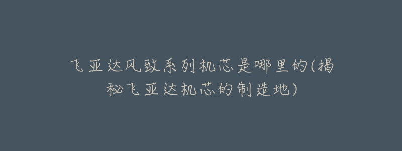 飞亚达风致系列机芯是哪里的(揭秘飞亚达机芯的制造地)-名表号 飞亚达风致系列机芯是哪里的(揭秘飞亚达机芯的制造地)