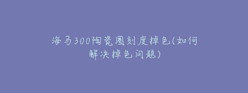 海马300陶瓷圈刻度掉色(如何解决掉色问题)