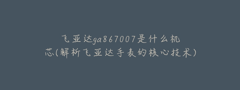 飞亚达ga867007是什么机芯(解析飞亚达手表的核心技术)-名表号 飞亚达ga867007是什么机芯(解析飞亚达手表的核心技术)