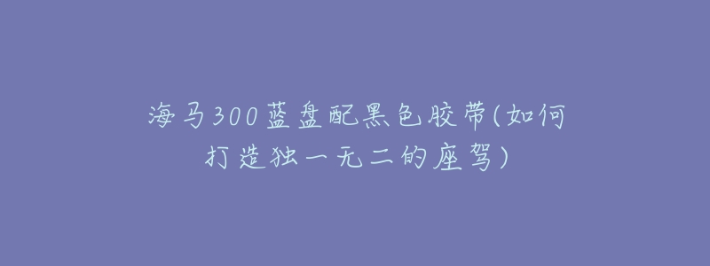海马300蓝盘配黑色胶带(如何打造独一无二的座驾)-名表号 海马300蓝盘配黑色胶带(如何打造独一无二的座驾)