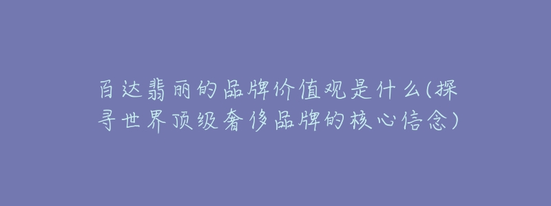 百达翡丽的品牌价值观是什么(探寻世界顶级奢侈品牌的核心信念)-名表号 百达翡丽的品牌价值观是什么(探寻世界顶级奢侈品牌的核心信念)