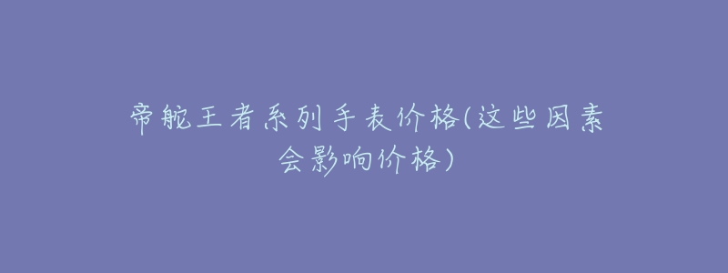 帝舵王者系列手表价格(这些因素会影响价格)-名表号 帝舵王者系列手表价格(这些因素会影响价格)