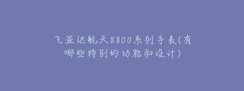 飞亚达航天8800系列手表(有哪些特别的功能和设计)-名表号 飞亚达航天8800系列手表(有哪些特别的功能和设计)