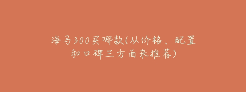 海马300买哪款(从价格、配置和口碑三方面来推荐)-名表号 海马300买哪款(从价格、配置和口碑三方面来推荐)