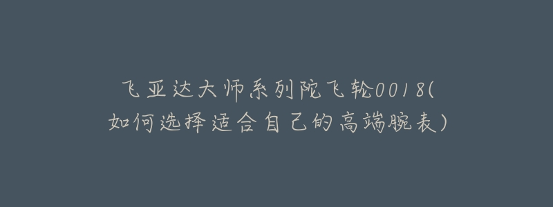 飞亚达大师系列陀飞轮0018(如何选择适合自己的高端腕表)-名表号 飞亚达大师系列陀飞轮0018(如何选择适合自己的高端腕表)