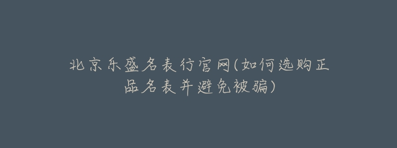 北京乐盛名表行官网(如何选购正品名表并避免被骗)-名表号 北京乐盛名表行官网(如何选购正品名表并避免被骗)