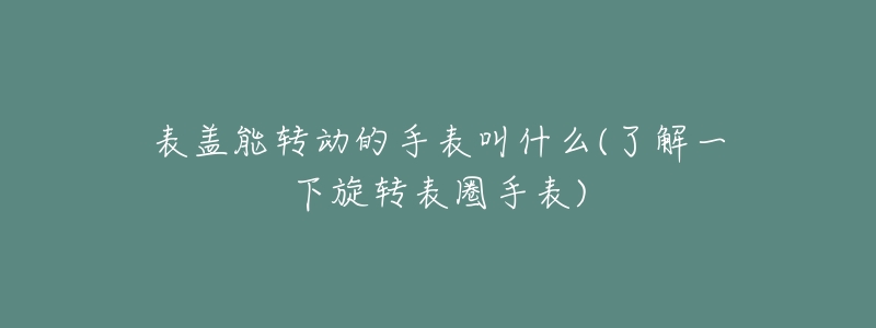 表盖能转动的手表叫什么(了解一下旋转表圈手表)-名表号 表盖能转动的手表叫什么(了解一下旋转表圈手表)