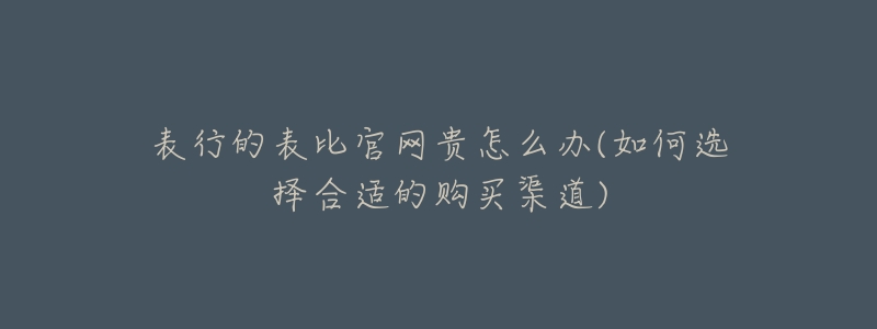 表行的表比官网贵怎么办(如何选择合适的购买渠道)-名表号 表行的表比官网贵怎么办(如何选择合适的购买渠道)