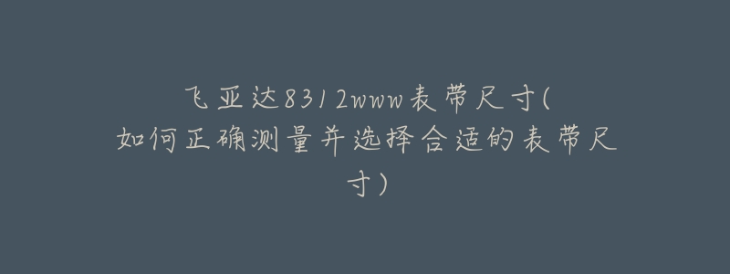 飞亚达8312www表带尺寸(如何正确测量并选择合适的表带尺寸)-名表号 飞亚达8312www表带尺寸(如何正确测量并选择合适的表带尺寸)