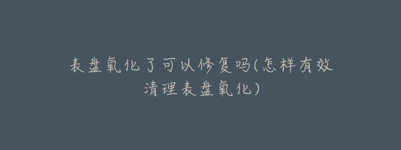 表盘氧化了可以修复吗(怎样有效清理表盘氧化)-名表号 表盘氧化了可以修复吗(怎样有效清理表盘氧化)