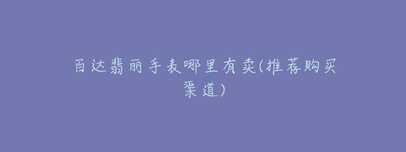百达翡丽手表哪里有卖(推荐购买渠道)-名表号 百达翡丽手表哪里有卖(推荐购买渠道)