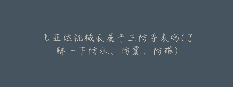 飞亚达机械表属于三防手表吗(了解一下防水、防震、防磁)-名表号 飞亚达机械表属于三防手表吗(了解一下防水、防震、防磁)