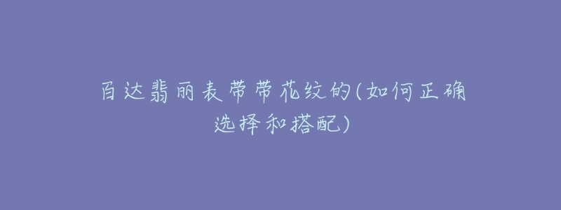 百达翡丽表带带花纹的(如何正确选择和搭配)-名表号 百达翡丽表带带花纹的(如何正确选择和搭配)