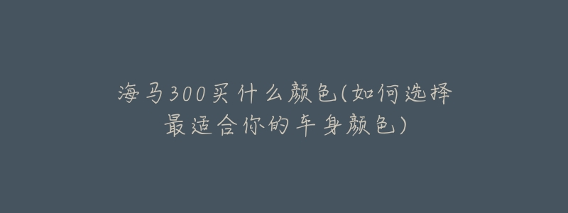 海马300买什么颜色(如何选择最适合你的车身颜色)-名表号 海马300买什么颜色(如何选择最适合你的车身颜色)