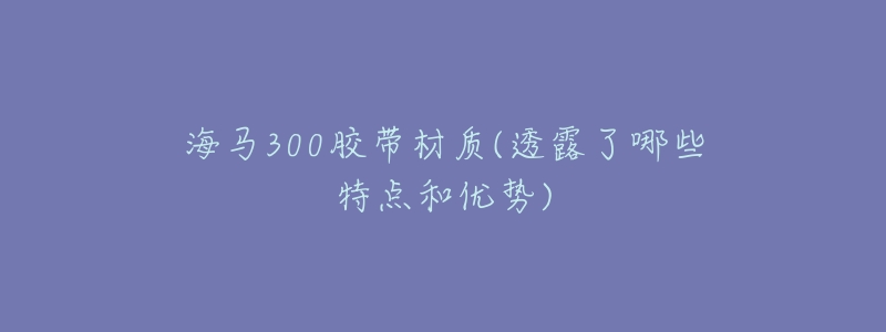 海马300胶带材质(透露了哪些特点和优势)-名表号 海马300胶带材质(透露了哪些特点和优势)