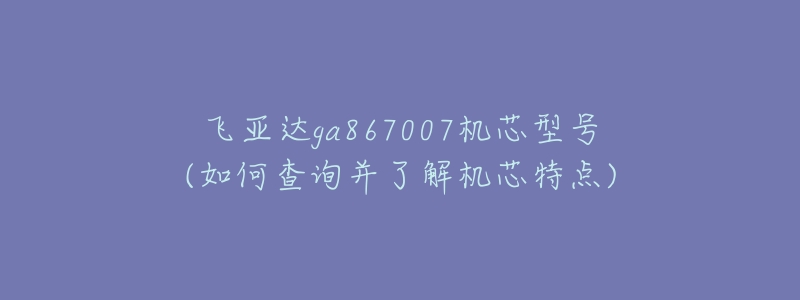 飞亚达ga867007机芯型号(如何查询并了解机芯特点)-名表号 飞亚达ga867007机芯型号(如何查询并了解机芯特点)